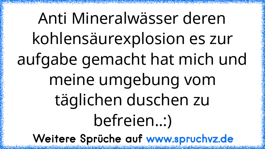 Anti Mineralwässer deren kohlensäurexplosion es zur aufgabe gemacht hat mich und meine umgebung vom täglichen duschen zu befreien..:)