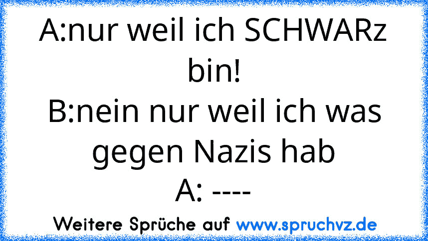 A:nur weil ich SCHWARz bin!
B:nein nur weil ich was gegen Nazis hab
A: ----