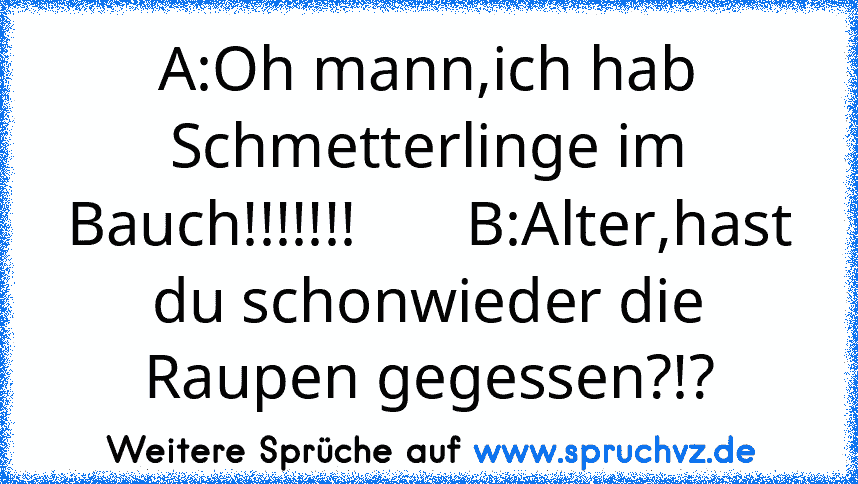 A:Oh mann,ich hab Schmetterlinge im Bauch!!!!!!!       B:Alter,hast du schonwieder die Raupen gegessen?!?