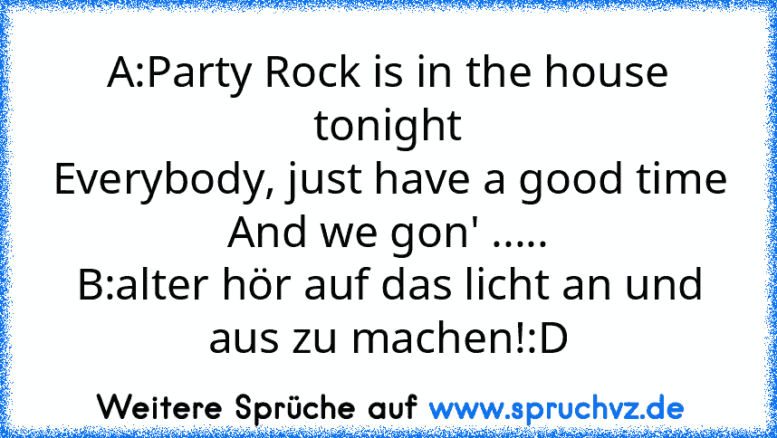 A:Party Rock is in the house tonight
Everybody, just have a good time
And we gon' .....
B:alter hör auf das licht an und aus zu machen!:D