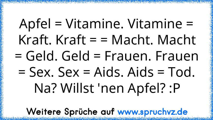 Apfel = Vitamine. Vitamine = Kraft. Kraft = = Macht. Macht = Geld. Geld = Frauen. Frauen = Sex. Sex = Aids. Aids = Tod. Na? Willst 'nen Apfel? :P