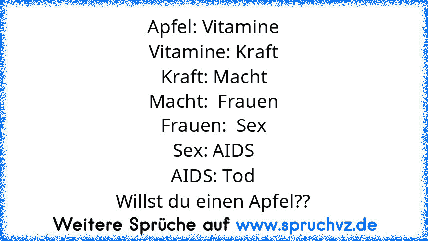 Apfel: Vitamine
Vitamine: Kraft
Kraft: Macht
Macht:  Frauen
Frauen:  Sex
Sex: AIDS
AIDS: Tod
Willst du einen Apfel??