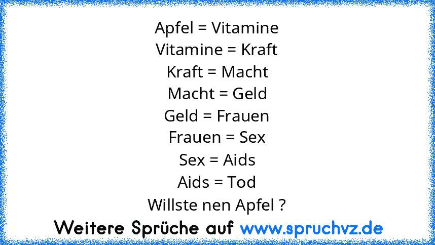 Apfel = Vitamine
Vitamine = Kraft
Kraft = Macht
Macht = Geld
Geld = Frauen
Frauen = Sex
Sex = Aids
Aids = Tod
Willste nen Apfel ?