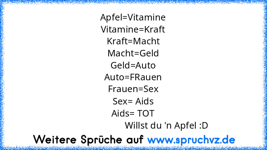 Apfel=Vitamine
Vitamine=Kraft
Kraft=Macht
Macht=Geld
Geld=Auto
Auto=FRauen
Frauen=Sex
Sex= Aids
Aids= TOT
                            Willst du 'n Apfel :D