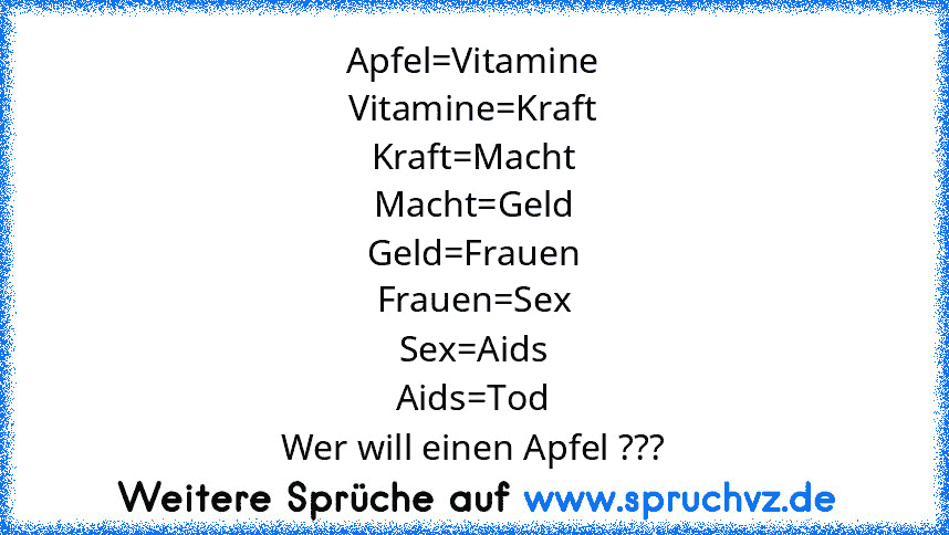 Apfel=Vitamine
Vitamine=Kraft
Kraft=Macht
Macht=Geld
Geld=Frauen
Frauen=Sex
Sex=Aids
Aids=Tod
Wer will einen Apfel ???