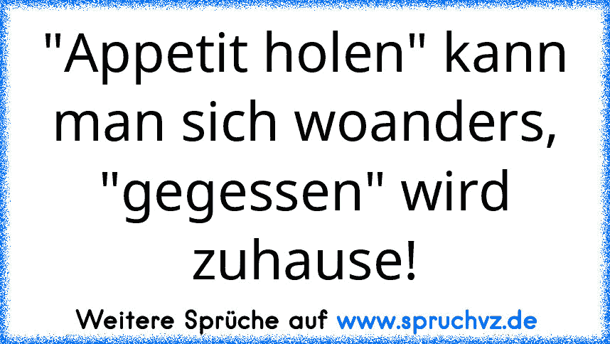 "Appetit holen" kann man sich woanders, "gegessen" wird zuhause!