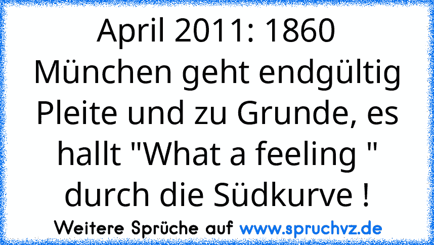 April 2011: 1860 München geht endgültig Pleite und zu Grunde, es hallt "What a feeling " durch die Südkurve !