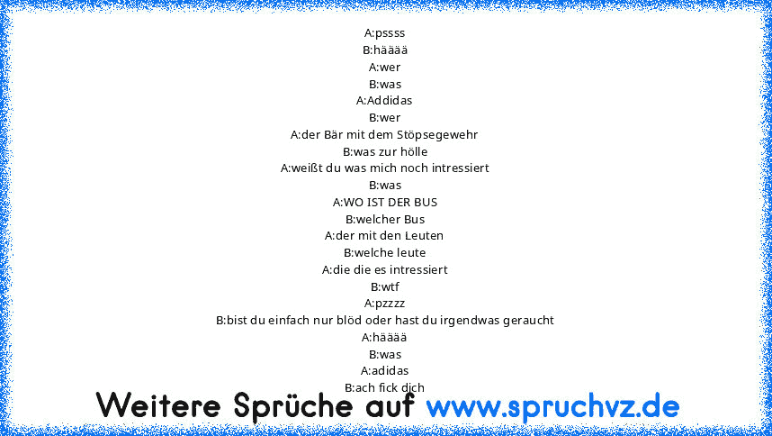 A:pssss
B:hääää
A:wer
B:was
A:Addidas
B:wer
A:der Bär mit dem Stöpsegewehr
B:was zur hölle
A:weißt du was mich noch intressiert
B:was
A:WO IST DER BUS
B:welcher Bus
A:der mit den Leuten
B:welche leute
A:die die es intressiert
B:wtf
A:pzzzz
B:bist du einfach nur blöd oder hast du irgendwas geraucht
A:hääää
B:was
A:adidas
B:ach fick dich