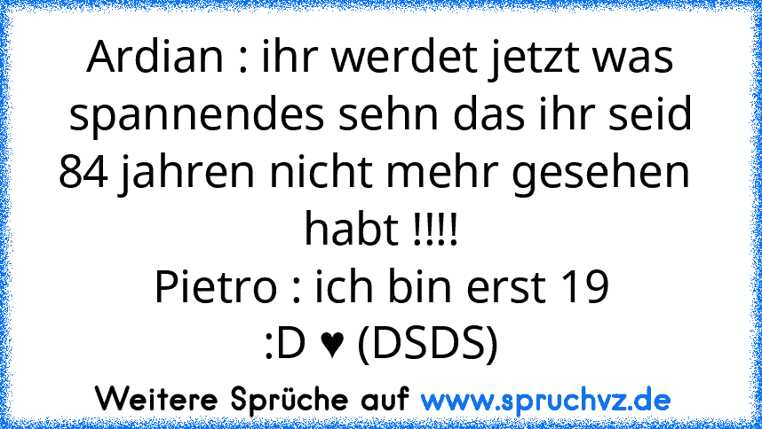 Ardian : ihr werdet jetzt was spannendes sehn das ihr seid 84 jahren nicht mehr gesehen  habt !!!!
Pietro : ich bin erst 19
:D ♥ (DSDS)