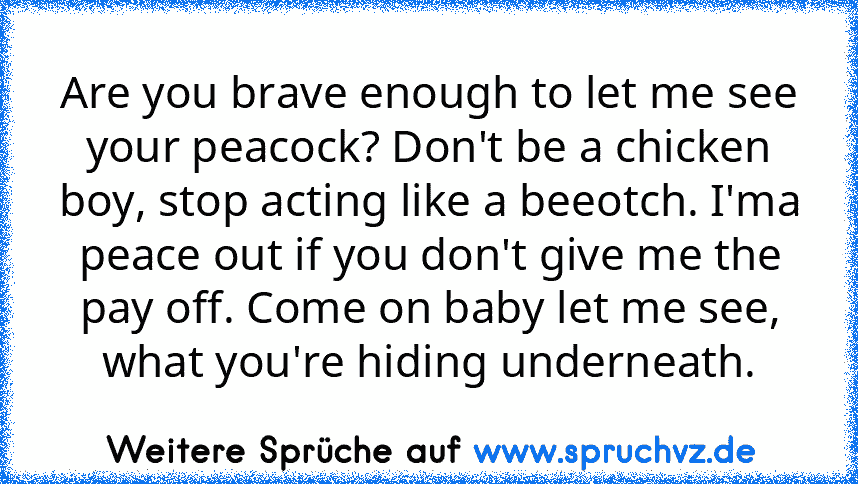 Are you brave enough to let me see your peacock? Don't be a chicken boy, stop acting like a beeotch. I'ma peace out if you don't give me the pay off. Come on baby let me see, what you're hiding underneath.