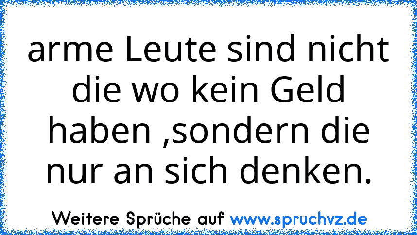 arme Leute sind nicht die wo kein Geld haben ,sondern die nur an sich denken.