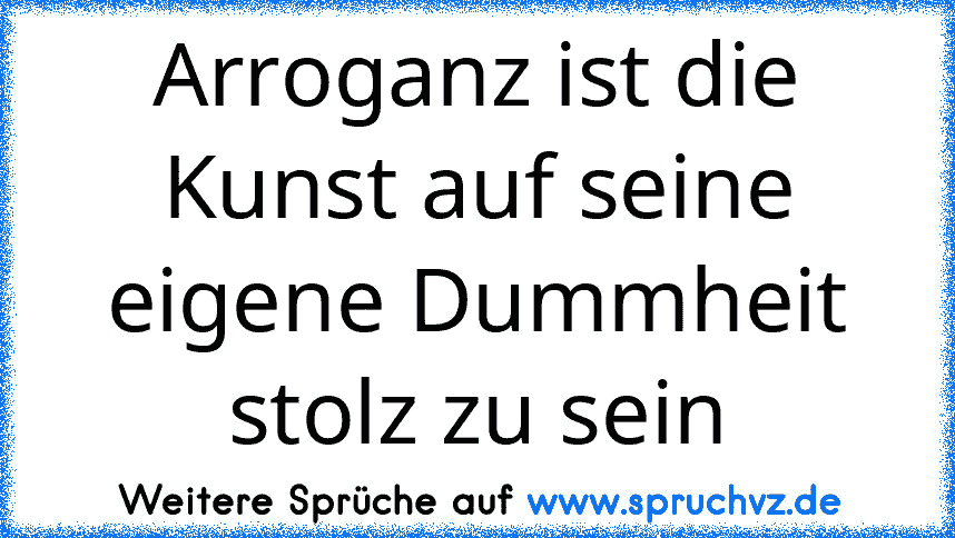 Arroganz ist die Kunst auf seine eigene Dummheit stolz zu sein