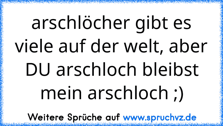 arschlöcher gibt es viele auf der welt, aber DU arschloch bleibst mein arschloch ;)