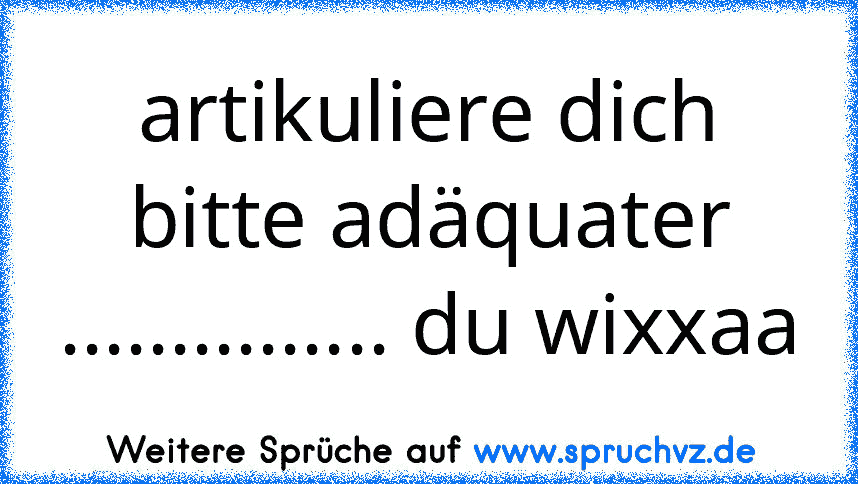 artikuliere dich bitte adäquater ............... du wixxaa