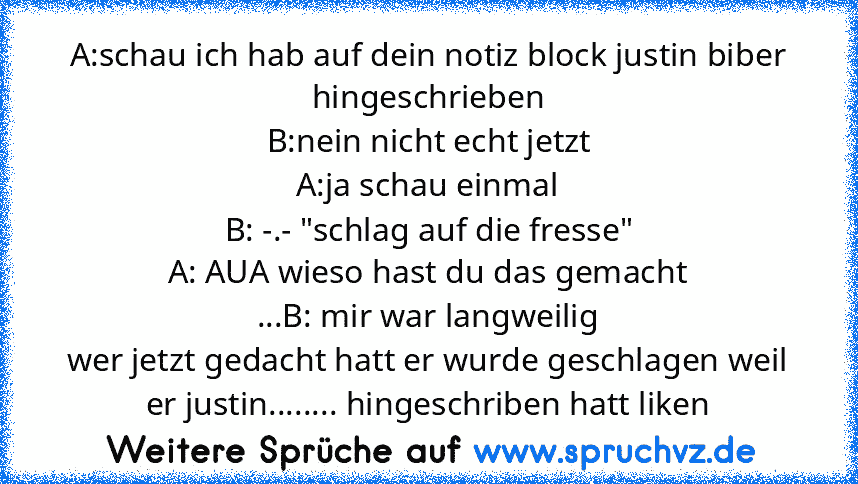 A:schau ich hab auf dein notiz block justin biber hingeschrieben
B:nein nicht echt jetzt
A:ja schau einmal
B: -.- "schlag auf die fresse"
A: AUA wieso hast du das gemacht
...B: mir war langweilig
wer jetzt gedacht hatt er wurde geschlagen weil er justin........ hingeschriben hatt liken