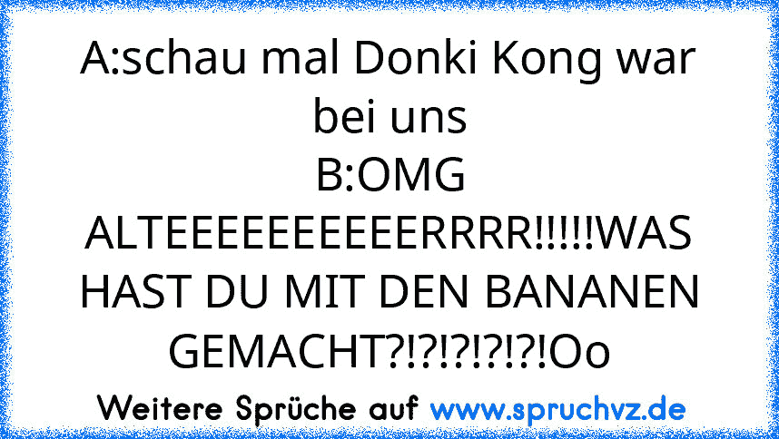 A:schau mal Donki Kong war bei uns
B:OMG ALTEEEEEEEEEERRRR!!!!!WAS HAST DU MIT DEN BANANEN GEMACHT?!?!?!?!?!Oo