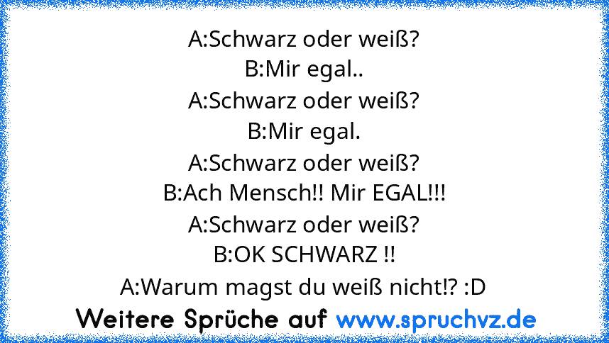 A:Schwarz oder weiß?
B:Mir egal..
A:Schwarz oder weiß?
B:Mir egal.
A:Schwarz oder weiß?
B:Ach Mensch!! Mir EGAL!!!
A:Schwarz oder weiß?
B:OK SCHWARZ !!
A:Warum magst du weiß nicht!? :D