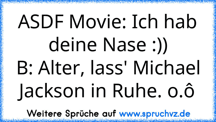 ASDF Movie: Ich hab deine Nase :))
B: Alter, lass' Michael Jackson in Ruhe. o.ô