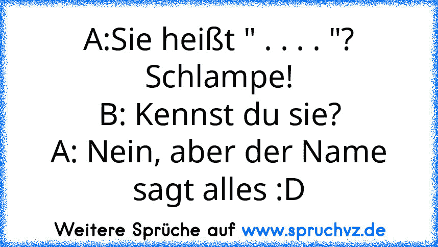 A:Sie heißt " . . . . "? Schlampe!
B: Kennst du sie?
A: Nein, aber der Name sagt alles :D