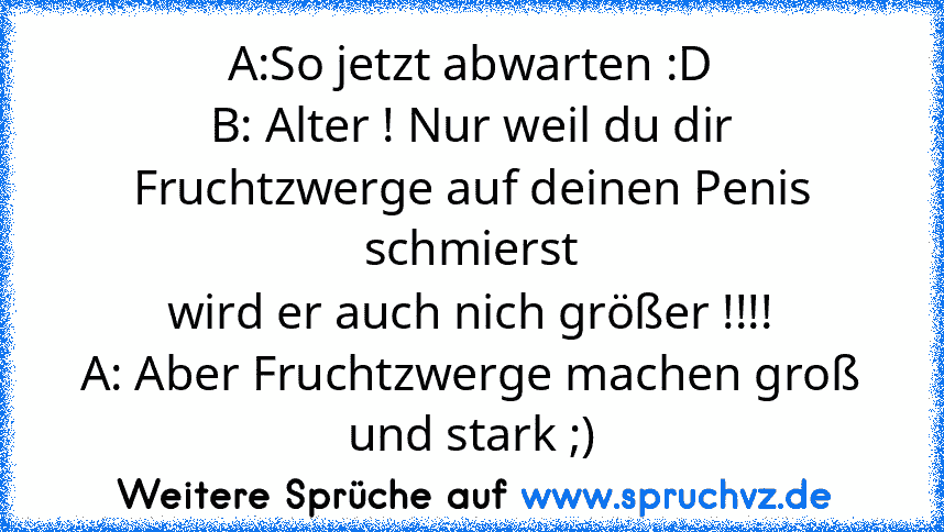 A:So jetzt abwarten :D
B: Alter ! Nur weil du dir Fruchtzwerge auf deinen Penis schmierst
wird er auch nich größer !!!!
A: Aber Fruchtzwerge machen groß und stark ;)