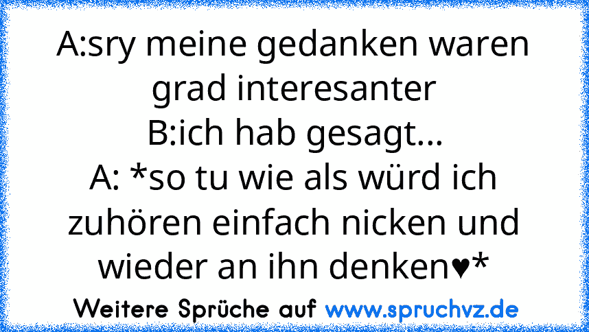 A:sry meine gedanken waren grad interesanter
B:ich hab gesagt...
A: *so tu wie als würd ich zuhören einfach nicken und wieder an ihn denken♥*