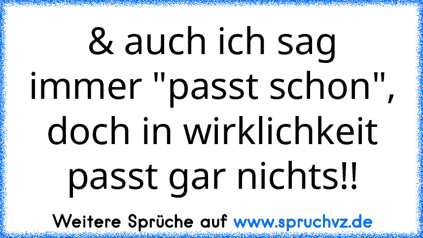 & auch ich sag immer "passt schon", doch in wirklichkeit passt gar nichts!!