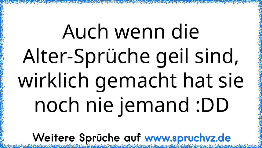 Auch wenn die Alter-Sprüche geil sind, wirklich gemacht hat sie noch nie jemand :DD