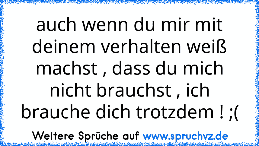 auch wenn du mir mit deinem verhalten weiß machst , dass du mich nicht brauchst , ich brauche dich trotzdem ! ;(