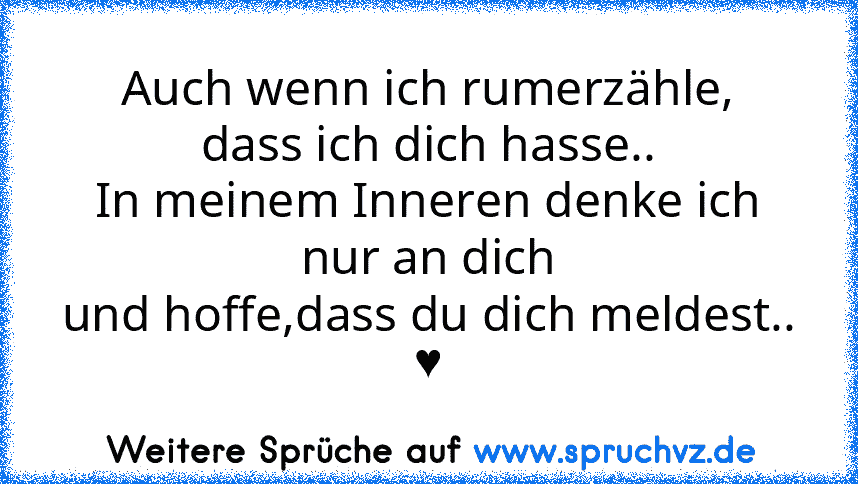 Auch wenn ich rumerzähle,
dass ich dich hasse..
In meinem Inneren denke ich nur an dich
und hoffe,dass du dich meldest..
♥