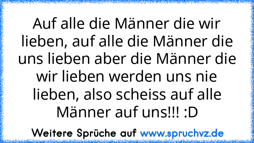 Auf alle die Männer die wir lieben, auf alle die Männer die uns lieben aber die Männer die wir lieben werden uns nie lieben, also scheiss auf alle Männer auf uns!!! :D