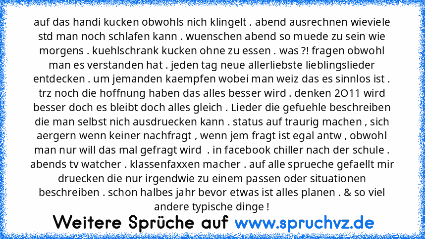 auf das handi kucken obwohls nich klingelt . abend ausrechnen wieviele std man noch schlafen kann . wuenschen abend so muede zu sein wie morgens . kuehlschrank kucken ohne zu essen . was ?! fragen obwohl man es verstanden hat . jeden tag neue allerliebste lieblingslieder entdecken . um jemanden kaempfen wobei man weiz das es sinnlos ist . trz noch die hoffnung haben das alles besser wird . denk...