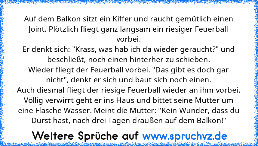 Auf dem Balkon sitzt ein Kiffer und raucht gemütlich einen Joint. Plötzlich fliegt ganz langsam ein riesiger Feuerball vorbei.
Er denkt sich: "Krass, was hab ich da wieder geraucht?" und beschließt, noch einen hinterher zu schieben.
Wieder fliegt der Feuerball vorbei. "Das gibt es doch gar nicht", denkt er sich und baut sich noch einen.
Auch diesmal fliegt der riesige Feuerball wieder an ihm vo...