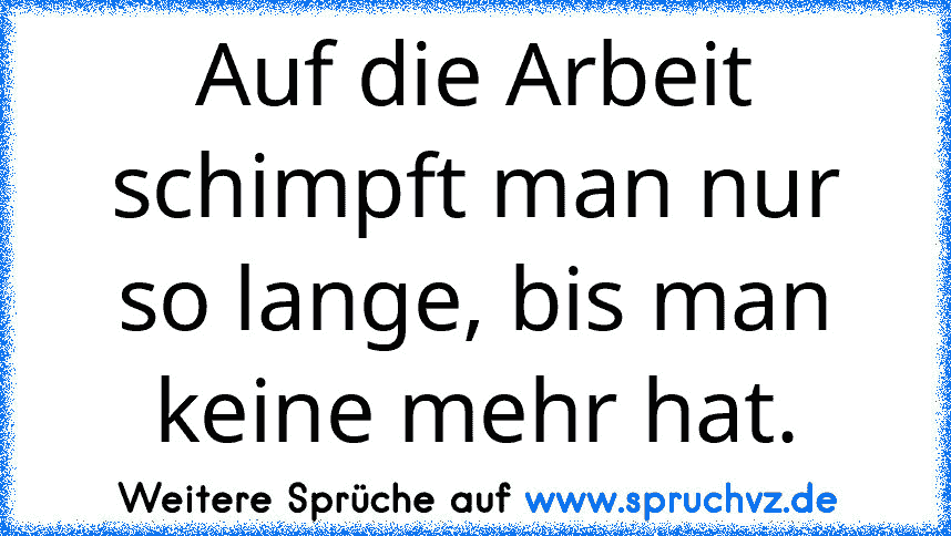 Auf die Arbeit schimpft man nur so lange, bis man keine mehr hat.