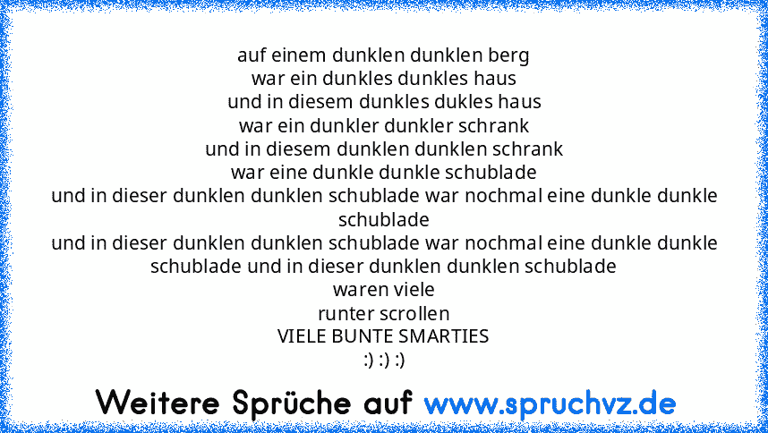 auf einem dunklen dunklen berg
war ein dunkles dunkles haus
und in diesem dunkles dukles haus
war ein dunkler dunkler schrank
und in diesem dunklen dunklen schrank
war eine dunkle dunkle schublade
und in dieser dunklen dunklen schublade war nochmal eine dunkle dunkle schublade
und in dieser dunklen dunklen schublade war nochmal eine dunkle dunkle schublade und in dieser dunklen dunklen schublade
w...