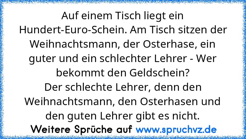 Auf einem Tisch liegt ein Hundert-Euro-Schein. Am Tisch sitzen der Weihnachtsmann, der Osterhase, ein guter und ein schlechter Lehrer - Wer bekommt den Geldschein?
Der schlechte Lehrer, denn den Weihnachtsmann, den Osterhasen und den guten Lehrer gibt es nicht.