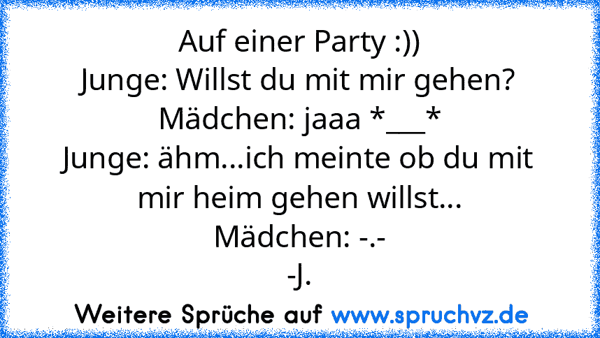 Auf einer Party :))
Junge: Willst du mit mir gehen?
Mädchen: jaaa *___*
Junge: ähm...ich meinte ob du mit mir heim gehen willst...
Mädchen: -.-
-J.