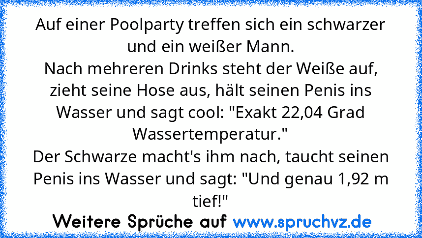 Auf einer Poolparty treffen sich ein schwarzer und ein weißer Mann.
Nach mehreren Drinks steht der Weiße auf, zieht seine Hose aus, hält seinen Penis ins Wasser und sagt cool: "Exakt 22,04 Grad Wassertemperatur."
Der Schwarze macht's ihm nach, taucht seinen Penis ins Wasser und sagt: "Und genau 1,92 m tief!"