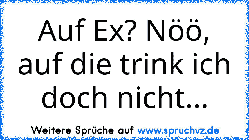 Auf Ex? Nöö, auf die trink ich doch nicht...