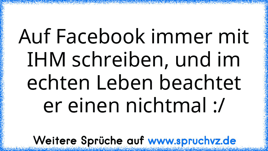 Auf Facebook immer mit IHM schreiben, und im echten Leben beachtet er einen nichtmal :/