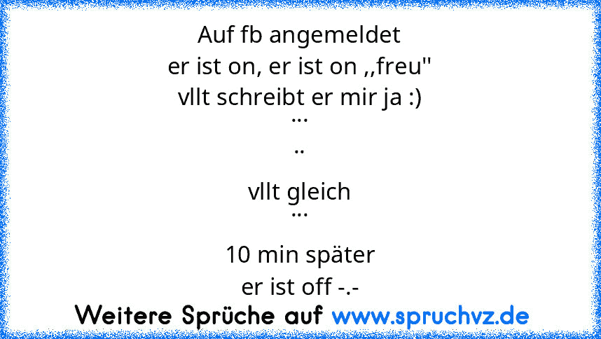 Auf fb angemeldet
er ist on, er ist on ,,freu''
vllt schreibt er mir ja :)
...
..
vllt gleich
...
10 min später
er ist off -.-