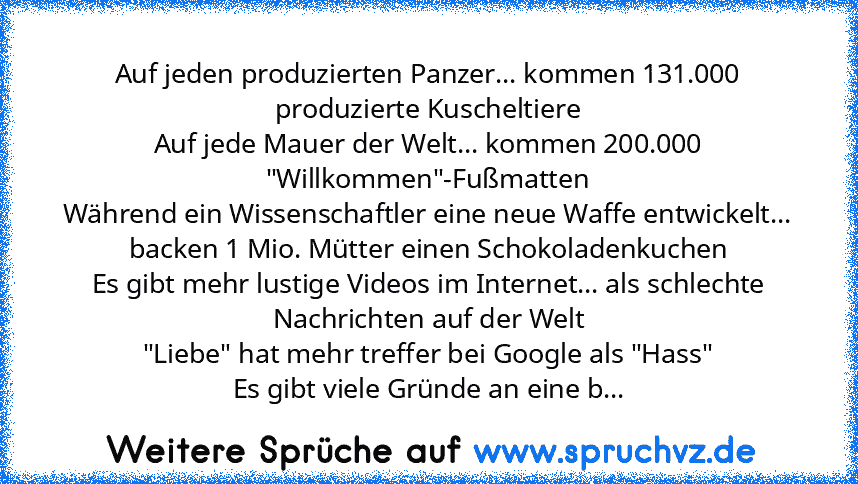 Auf jeden produzierten Panzer... kommen 131.000 produzierte Kuscheltiere
Auf jede Mauer der Welt... kommen 200.000 "Willkommen"-Fußmatten
Während ein Wissenschaftler eine neue Waffe entwickelt... backen 1 Mio. Mütter einen Schokoladenkuchen
Es gibt mehr lustige Videos im Internet... als schlechte Nachrichten auf der Welt
"Liebe" hat mehr treffer bei Google als "Hass"
Es gibt viele Gründe an eine b...