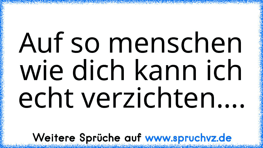 Auf so menschen wie dich kann ich echt verzichten....