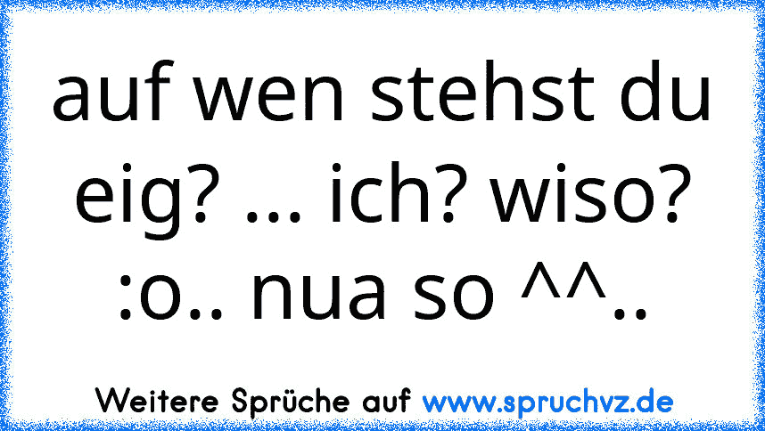 auf wen stehst du eig? ... ich? wiso? :o.. nua so ^^..