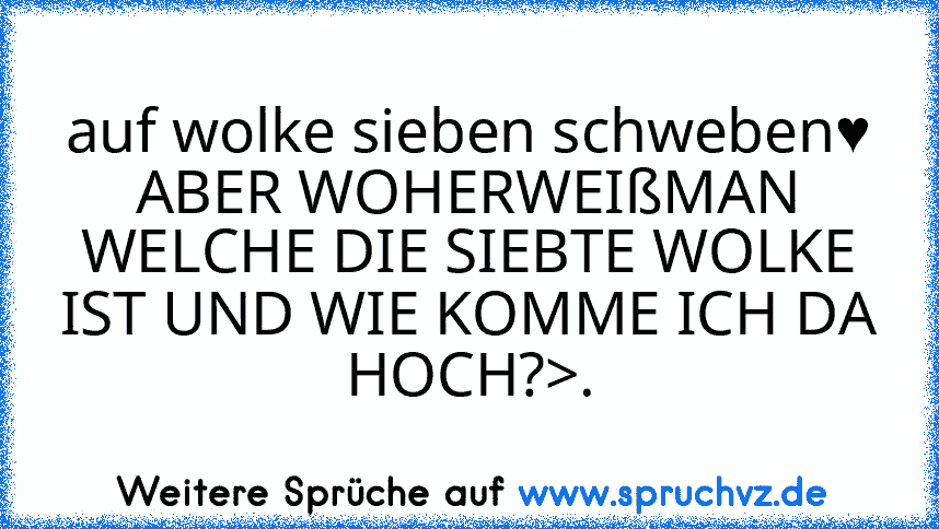 auf wolke sieben schweben♥
ABER WOHERWEIßMAN WELCHE DIE SIEBTE WOLKE IST UND WIE KOMME ICH DA HOCH?>.