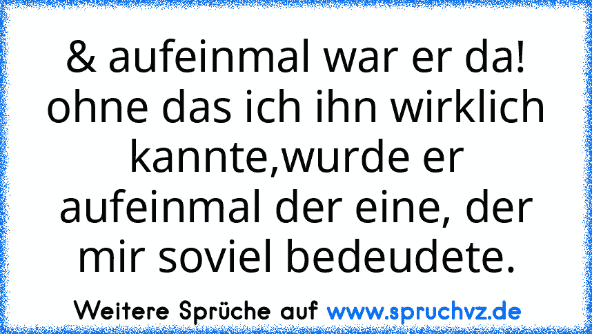 & aufeinmal war er da! ohne das ich ihn wirklich kannte,wurde er aufeinmal der eine, der mir soviel bedeudete.