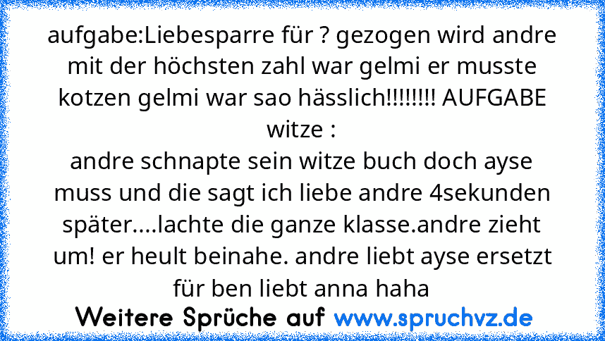 aufgabe:Liebesparre für ? gezogen wird andre mit der höchsten zahl war gelmi er musste kotzen gelmi war sao hässlich!!!!!!!! AUFGABE witze :
andre schnapte sein witze buch doch ayse muss und die sagt ich liebe andre 4sekunden später....lachte die ganze klasse.andre zieht um! er heult beinahe. andre liebt ayse ersetzt für ben liebt anna haha