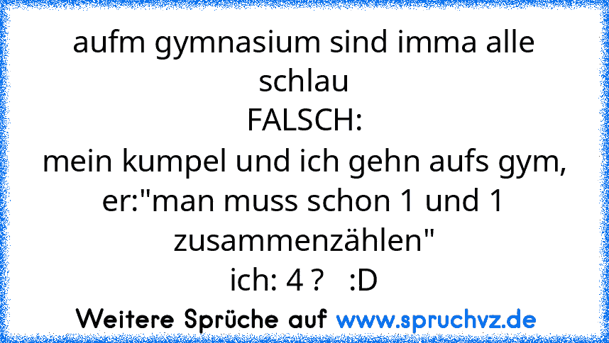 aufm gymnasium sind imma alle schlau
FALSCH:
mein kumpel und ich gehn aufs gym,
er:"man muss schon 1 und 1 zusammenzählen"
ich: 4 ?   :D