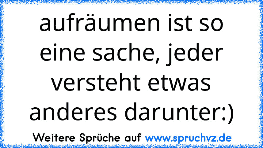 aufräumen ist so eine sache, jeder versteht etwas anderes darunter:)