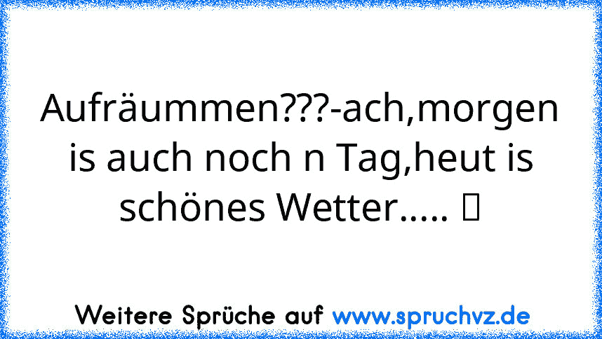 Aufräummen???-ach,morgen is auch noch n Tag,heut is schönes Wetter..... ツ