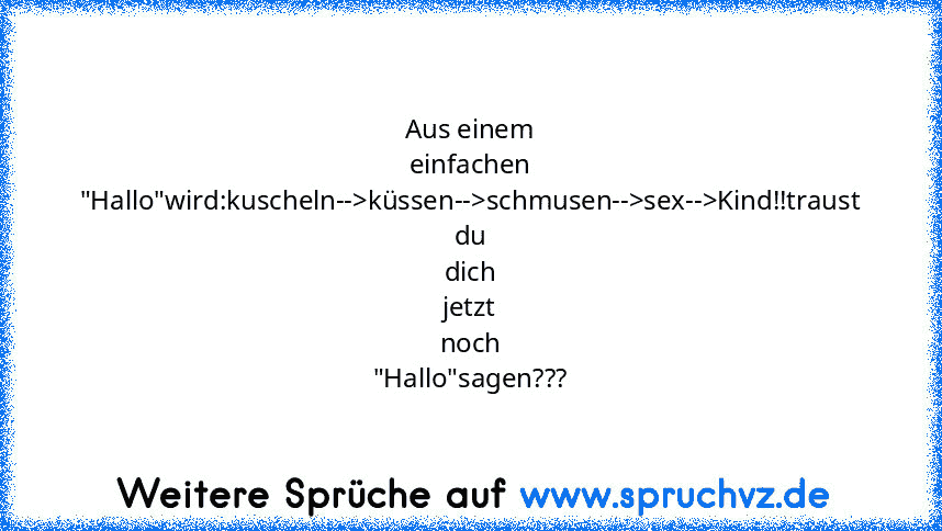 Aus einem einfachen
"Hallo"wird:kuscheln-->küssen-->schmusen-->sex-->Kind!!traust
du dich jetzt noch "Hallo"sagen???